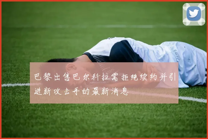 巴黎出售巴尔科拉需拒绝续约并引进新攻击手的最新消息