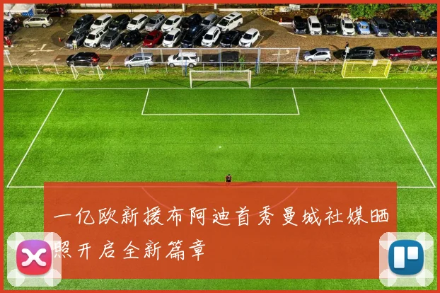 一亿欧新援布阿迪首秀曼城社媒晒照开启全新篇章