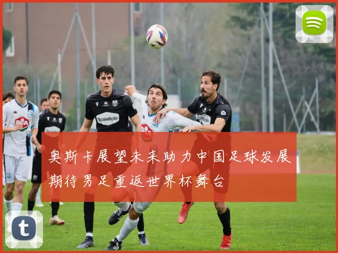 奥斯卡展望未来助力中国足球发展期待男足重返世界杯舞台