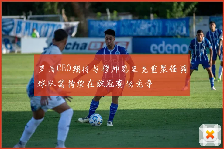 罗马CEO期待与穆帅恩里克重聚强调球队需持续在欧冠赛场竞争