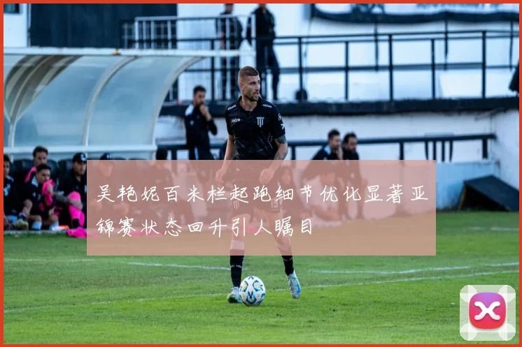 吴艳妮百米栏起跑细节优化显著亚锦赛状态回升引人瞩目