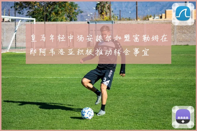 皇马年轻中场安赫尔加盟富勒姆在即阿韦洛亚积极推动转会事宜