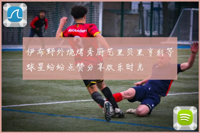 伊布野外烧烤秀厨艺里贝里亨利等球星纷纷点赞分享欢乐时光