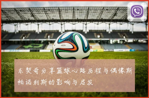 东契奇分享篮球心路历程与偶像斯帕诺利斯的影响与启发